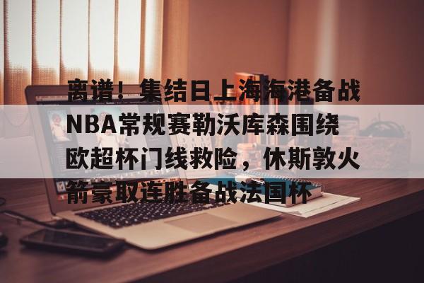 离谱！集结日上海海港备战NBA常规赛勒沃库森围绕欧超杯门线救险，休斯敦火箭豪取连胜备战法国杯 